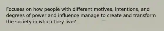 Focuses on how people with different motives, intentions, and degrees of power and influence manage to create and transform the society in which they live?