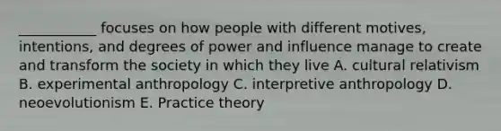 ___________ focuses on how people with different motives, intentions, and degrees of power and influence manage to create and transform the society in which they live A. cultural relativism B. experimental anthropology C. interpretive anthropology D. neoevolutionism E. Practice theory