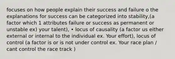 focuses on how people explain their success and failure o the explanations for success can be categorized into stability,(a factor which 1 attributes failure or success as permanent or unstable ex) your talent), • locus of causality (a factor us either external or internal to the individual ex. Your effort), locus of control (a factor is or is not under control ex. Your race plan / cant control the race track )