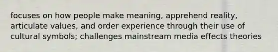 focuses on how people make meaning, apprehend reality, articulate values, and order experience through their use of cultural symbols; challenges mainstream media effects theories