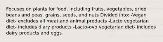 Focuses on plants for food, including fruits, vegetables, dried beans and peas, grains, seeds, and nuts Divided into: -Vegan diet- excludes all meat and animal products -Lacto vegetarian diet- includes diary products -Lacto-ovo vegetarian diet- includes dairy products and eggs