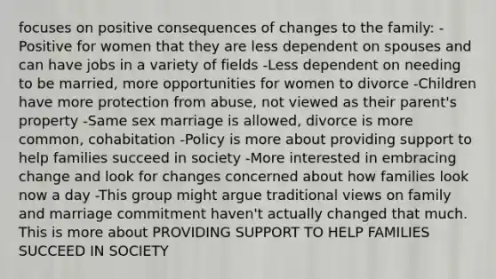 focuses on positive consequences of changes to the family: -Positive for women that they are less dependent on spouses and can have jobs in a variety of fields -Less dependent on needing to be married, more opportunities for women to divorce -Children have more protection from abuse, not viewed as their parent's property -Same sex marriage is allowed, divorce is more common, cohabitation -Policy is more about providing support to help families succeed in society -More interested in embracing change and look for changes concerned about how families look now a day -This group might argue traditional views on family and marriage commitment haven't actually changed that much. This is more about PROVIDING SUPPORT TO HELP FAMILIES SUCCEED IN SOCIETY