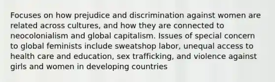 Focuses on how <a href='https://www.questionai.com/knowledge/kMKop0uIYK-prejudice-and-discrimination' class='anchor-knowledge'>prejudice and discrimination</a> against women are related across cultures, and how they are connected to neocolonialism and global capitalism. Issues of special concern to global feminists include sweatshop labor, unequal <a href='https://www.questionai.com/knowledge/kn0c8IKgR7-access-to-health-care' class='anchor-knowledge'>access to health care</a> and education, sex trafficking, and violence against girls and women in developing countries