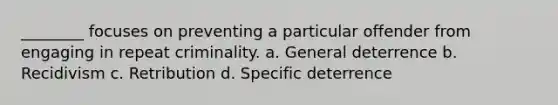 ________ focuses on preventing a particular offender from engaging in repeat criminality. a. General deterrence b. Recidivism c. Retribution d. Specific deterrence