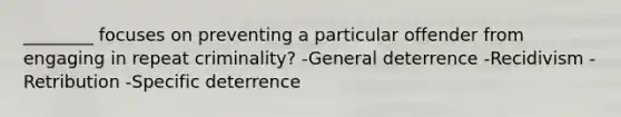 ________ focuses on preventing a particular offender from engaging in repeat criminality? -General deterrence -Recidivism -Retribution -Specific deterrence