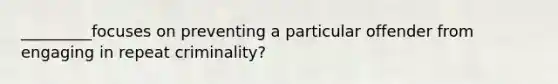 _________focuses on preventing a particular offender from engaging in repeat criminality?