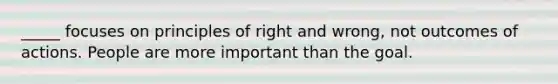 _____ focuses on principles of right and wrong, not outcomes of actions. People are more important than the goal.