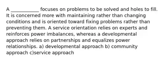 A ____________ focuses on problems to be solved and holes to fill. It is concerned more with maintaining rather than changing conditions and is oriented toward fixing problems rather than preventing them. A service orientation relies on experts and reinforces power imbalances, whereas a developmental approach relies on partnerships and equalizes power relationships. a) developmental approach b) community approach c)service approach