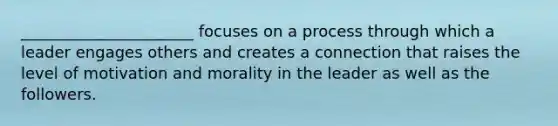 ______________________ focuses on a process through which a leader engages others and creates a connection that raises the level of motivation and morality in the leader as well as the followers.