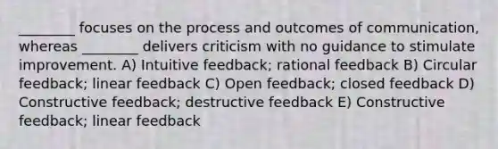 ________ focuses on the process and outcomes of communication, whereas ________ delivers criticism with no guidance to stimulate improvement. A) Intuitive feedback; rational feedback B) Circular feedback; linear feedback C) Open feedback; closed feedback D) Constructive feedback; destructive feedback E) Constructive feedback; linear feedback