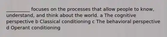 __________ focuses on the processes that allow people to know, understand, and think about the world. a The cognitive perspective b Classical conditioning c The behavioral perspective d Operant conditioning