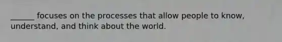 ______ focuses on the processes that allow people to know, understand, and think about the world.