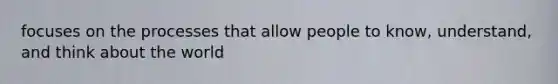 focuses on the processes that allow people to know, understand, and think about the world