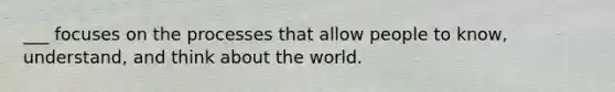 ___ focuses on the processes that allow people to know, understand, and think about the world.