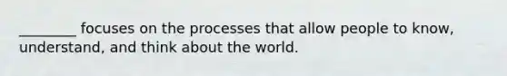 ________ focuses on the processes that allow people to know, understand, and think about the world.