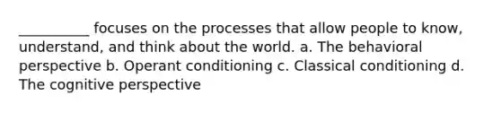 __________ focuses on the processes that allow people to know, understand, and think about the world. a. The behavioral perspective b. Operant conditioning c. Classical conditioning d. The cognitive perspective