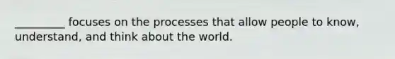 _________ focuses on the processes that allow people to know, understand, and think about the world.