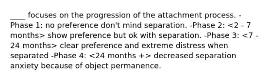 ____ focuses on the progression of the attachment process. -Phase 1: no preference don't mind separation. -Phase 2: show preference but ok with separation. -Phase 3: clear preference and extreme distress when separated -Phase 4: decreased separation anxiety because of object permanence.