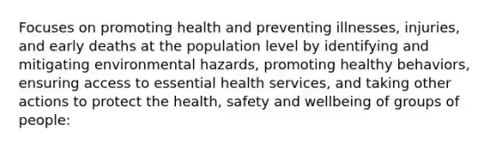 Focuses on promoting health and preventing illnesses, injuries, and early deaths at the population level by identifying and mitigating environmental hazards, promoting healthy behaviors, ensuring access to essential health services, and taking other actions to protect the health, safety and wellbeing of groups of people: