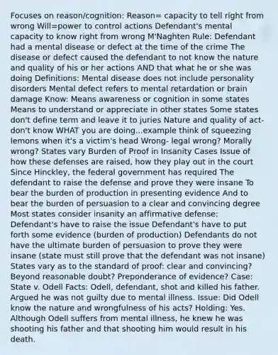 Focuses on reason/cognition: Reason= capacity to tell right from wrong Will=power to control actions Defendant's mental capacity to know right from wrong M'Naghten Rule: Defendant had a mental disease or defect at the time of the crime The disease or defect caused the defendant to not know the nature and quality of his or her actions AND that what he or she was doing Definitions: Mental disease does not include personality disorders Mental defect refers to mental retardation or brain damage Know: Means awareness or cognition in some states Means to understand or appreciate in other states Some states don't define term and leave it to juries Nature and quality of act- don't know WHAT you are doing...example think of squeezing lemons when it's a victim's head Wrong- legal wrong? Morally wrong? States vary Burden of Proof in Insanity Cases Issue of how these defenses are raised, how they play out in the court Since Hinckley, the federal government has required The defendant to raise the defense and prove they were insane To bear the burden of production in presenting evidence And to bear the burden of persuasion to a clear and convincing degree Most states consider insanity an affirmative defense: Defendant's have to raise the issue Defendant's have to put forth some evidence (burden of production) Defendants do not have the ultimate burden of persuasion to prove they were insane (state must still prove that the defendant was not insane) States vary as to the standard of proof: clear and convincing? Beyond reasonable doubt? Preponderance of evidence? Case: State v. Odell Facts: Odell, defendant, shot and killed his father. Argued he was not guilty due to mental illness. Issue: Did Odell know the nature and wrongfulness of his acts? Holding: Yes. Although Odell suffers from mental illness, he knew he was shooting his father and that shooting him would result in his death.