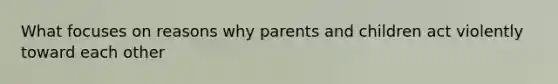 What focuses on reasons why parents and children act violently toward each other