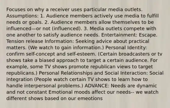 Focuses on why a receiver uses particular media outlets. Assumptions: 1. Audience members actively use media to fulfill needs or goals. 2. Audience members allow themselves to be influenced—or not (influenced). 3. Media outlets compete with one another to satisfy audience needs. Entertainment: Escape. Tension release Information: Seeking advice about practical matters. (We watch to gain information.) Personal Identity: confirm self-concept and self-esteem. (Certain broadcasters or tv shows take a biased approach to target a certain audience. For example, some TV shows promote republican views to target republicans.) Personal Relationships and Social Interaction: Social integration (People watch certain TV shows to learn how to handle interpersonal problems.) ADVANCE: Needs are dynamic and not constant Emotional moods affect our needs-- we watch different shows based on our emeotions