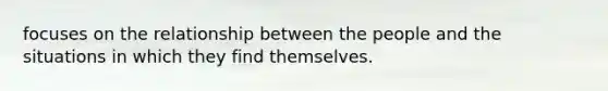 focuses on the relationship between the people and the situations in which they find themselves.