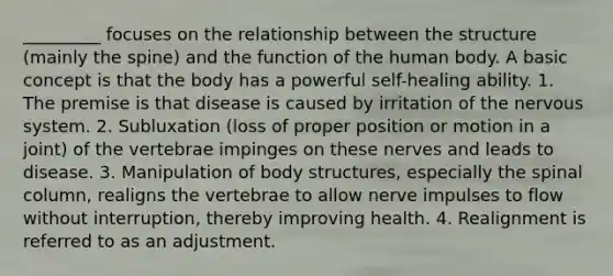 _________ focuses on the relationship between the structure (mainly the spine) and the function of the human body. A basic concept is that the body has a powerful self-healing ability. 1. The premise is that disease is caused by irritation of the nervous system. 2. Subluxation (loss of proper position or motion in a joint) of the vertebrae impinges on these nerves and leads to disease. 3. Manipulation of body structures, especially the spinal column, realigns the vertebrae to allow nerve impulses to flow without interruption, thereby improving health. 4. Realignment is referred to as an adjustment.