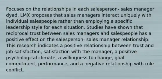 Focuses on the relationships in each salesperson- sales manager dyad. LMX proposes that sales managers interact uniquely with individual salespeople rather than employing a specific leadership style for each situation. Studies have shown that reciprocal trust between sales managers and salespeople has a positive effect on the salesperson- sales manager relationship. This research indicates a positive relationship between trust and job satisfaction, satisfaction with the manager, a positive psychological climate, a willingness to change, goal commitment, performance, and a negative relationship with role conflict.