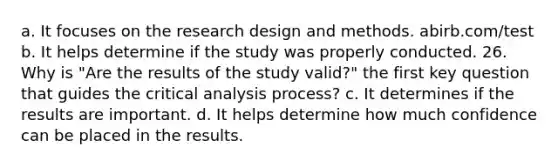 a. It focuses on the research design and methods. abirb.com/test b. It helps determine if the study was properly conducted. 26. Why is "Are the results of the study valid?" the first key question that guides the critical analysis process? c. It determines if the results are important. d. It helps determine how much confidence can be placed in the results.