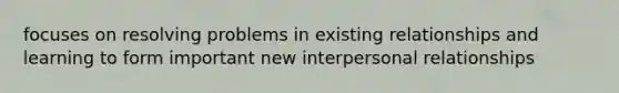 focuses on resolving problems in existing relationships and learning to form important new interpersonal relationships