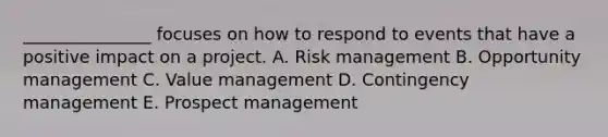 _______________ focuses on how to respond to events that have a positive impact on a project. A. Risk management B. Opportunity management C. Value management D. Contingency management E. Prospect management