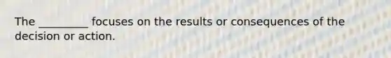 The _________ focuses on the results or consequences of the decision or action.