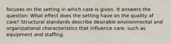 focuses on the setting in which care is given. It answers the question: What effect does the setting have on the quality of care? Structural standards describe desirable environmental and organizational characteristics that influence care, such as equipment and staffing.