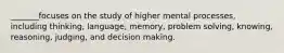 _______focuses on the study of higher mental processes, including thinking, language, memory, problem solving, knowing, reasoning, judging, and decision making.