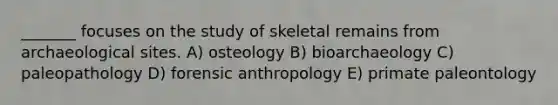 _______ focuses on the study of skeletal remains from archaeological sites. A) osteology B) bioarchaeology C) paleopathology D) forensic anthropology E) primate paleontology