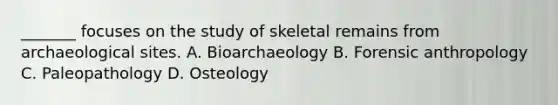 _______ focuses on the study of skeletal remains from archaeological sites. A. Bioarchaeology B. Forensic anthropology C. Paleopathology D. Osteology