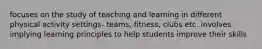 focuses on the study of teaching and learning in different physical activity settings- teams, fitness, clubs etc. involves implying learning principles to help students improve their skills