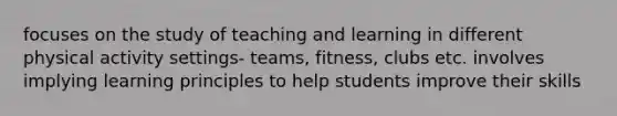 focuses on the study of teaching and learning in different physical activity settings- teams, fitness, clubs etc. involves implying learning principles to help students improve their skills