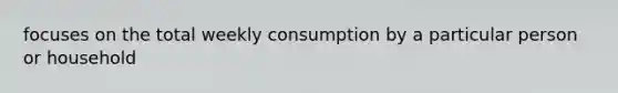 focuses on the total weekly consumption by a particular person or household