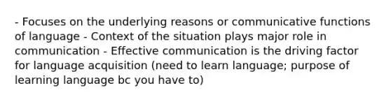 - Focuses on the underlying reasons or communicative functions of language - Context of the situation plays major role in communication - Effective communication is the driving factor for language acquisition (need to learn language; purpose of learning language bc you have to)