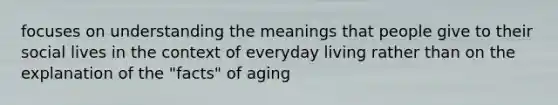 focuses on understanding the meanings that people give to their social lives in the context of everyday living rather than on the explanation of the "facts" of aging