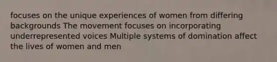 focuses on the unique experiences of women from differing backgrounds The movement focuses on incorporating underrepresented voices Multiple systems of domination affect the lives of women and men