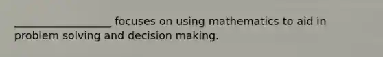 __________________ focuses on using mathematics to aid in problem solving and decision making.