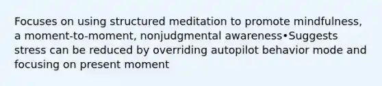 Focuses on using structured meditation to promote mindfulness, a moment-to-moment, nonjudgmental awareness•Suggests stress can be reduced by overriding autopilot behavior mode and focusing on present moment