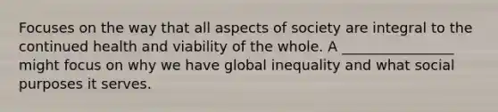 Focuses on the way that all aspects of society are integral to the continued health and viability of the whole. A ________________ might focus on why we have global inequality and what social purposes it serves.