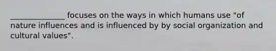 ______________ focuses on the ways in which humans use "of nature influences and is influenced by by social organization and <a href='https://www.questionai.com/knowledge/kyz76nVU9o-cultural-values' class='anchor-knowledge'>cultural values</a>".