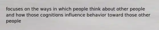 focuses on the ways in which people think about other people and how those cognitions influence behavior toward those other people