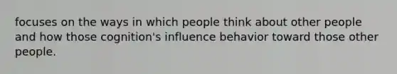 focuses on the ways in which people think about other people and how those cognition's influence behavior toward those other people.