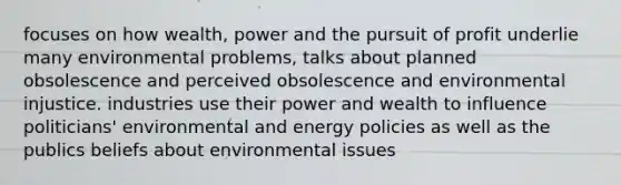 focuses on how wealth, power and the pursuit of profit underlie many environmental problems, talks about planned obsolescence and perceived obsolescence and environmental injustice. industries use their power and wealth to influence politicians' environmental and energy policies as well as the publics beliefs about environmental issues